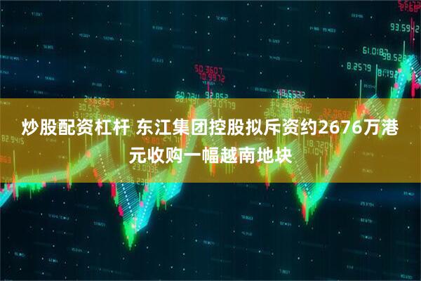 炒股配资杠杆 东江集团控股拟斥资约2676万港元收购一幅越南地块