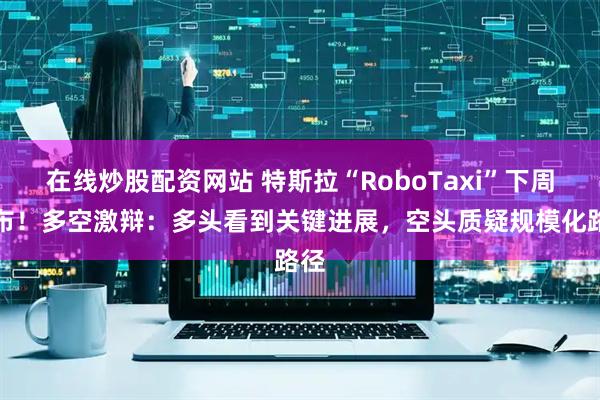 在线炒股配资网站 特斯拉“RoboTaxi”下周发布！多空激辩：多头看到关键进展，空头质疑规模化路径
