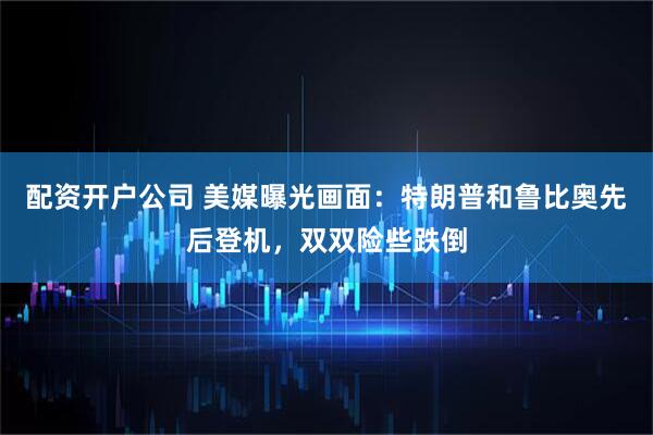 配资开户公司 美媒曝光画面：特朗普和鲁比奥先后登机，双双险些跌倒