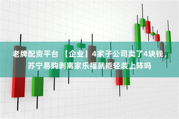 老牌配资平台 【企业】4家子公司卖了4块钱，苏宁易购剥离家乐福就能轻装上阵吗