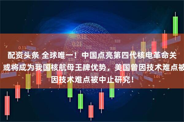配资头条 全球唯一！中国点亮第四代核电革命关键技能点，或将成为我国核航母王牌优势，美国曾因技术难点被中止研究！