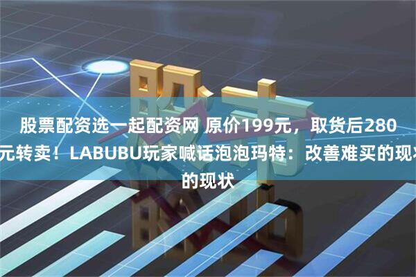 股票配资选一起配资网 原价199元，取货后2800元转卖！LABUBU玩家喊话泡泡玛特：改善难买的现状