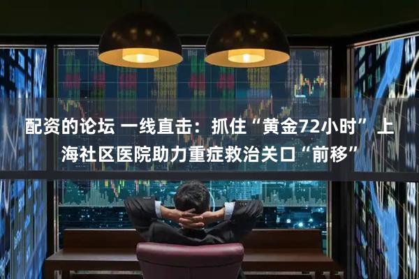 配资的论坛 一线直击：抓住“黄金72小时” 上海社区医院助力重症救治关口“前移”