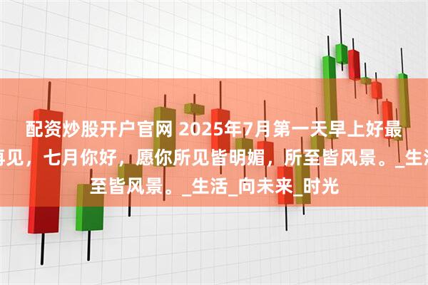 配资炒股开户官网 2025年7月第一天早上好最新祝福：六月再见，七月你好，愿你所见皆明媚，所至皆风景。_生活_向未来_时光