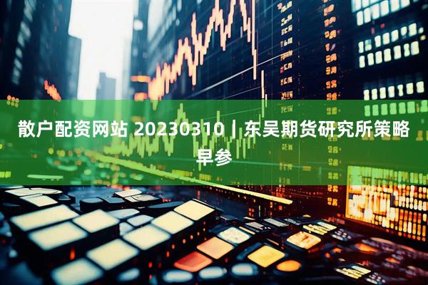 散户配资网站 20230310｜东吴期货研究所策略早参