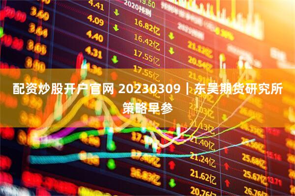 配资炒股开户官网 20230309｜东吴期货研究所策略早参