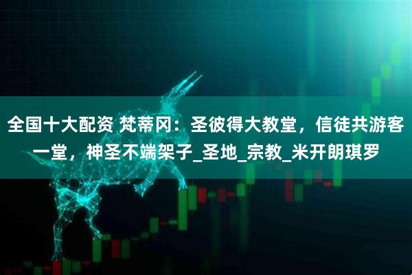 全国十大配资 梵蒂冈：圣彼得大教堂，信徒共游客一堂，神圣不端架子_圣地_宗教_米开朗琪罗