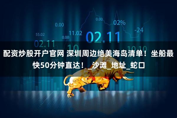 配资炒股开户官网 深圳周边绝美海岛清单！坐船最快50分钟直达！_沙滩_地址_蛇口
