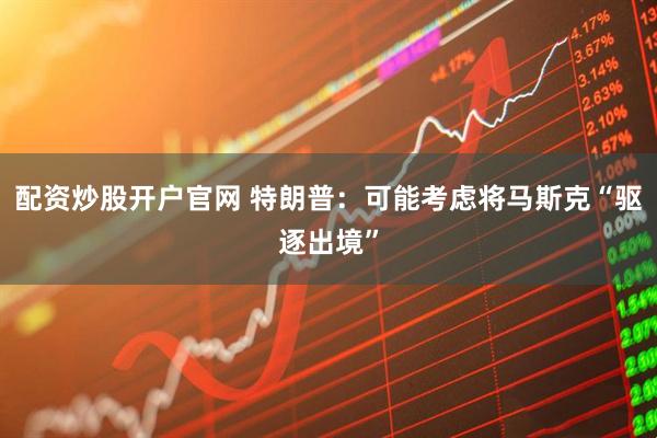 配资炒股开户官网 特朗普：可能考虑将马斯克“驱逐出境”