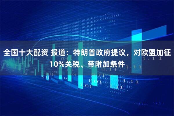 全国十大配资 报道：特朗普政府提议，对欧盟加征10%关税、带附加条件