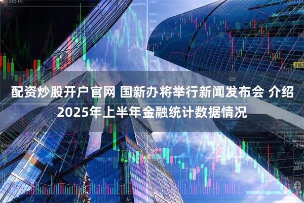 配资炒股开户官网 国新办将举行新闻发布会 介绍2025年上半年金融统计数据情况