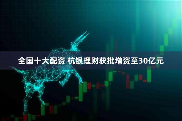全国十大配资 杭银理财获批增资至30亿元