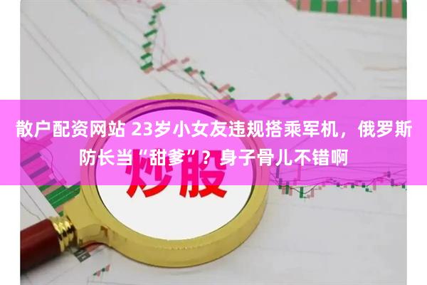 散户配资网站 23岁小女友违规搭乘军机，俄罗斯防长当“甜爹”？身子骨儿不错啊