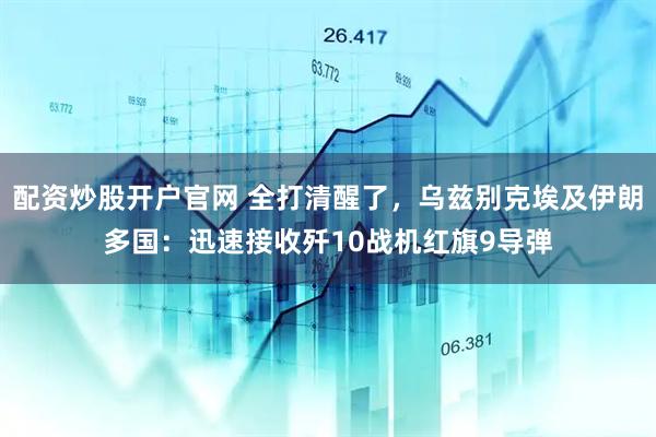 配资炒股开户官网 全打清醒了，乌兹别克埃及伊朗多国：迅速接收歼10战机红旗9导弹