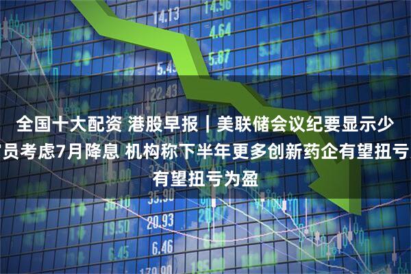 全国十大配资 港股早报｜美联储会议纪要显示少数官员考虑7月降息 机构称下半年更多创新药企有望扭亏为盈