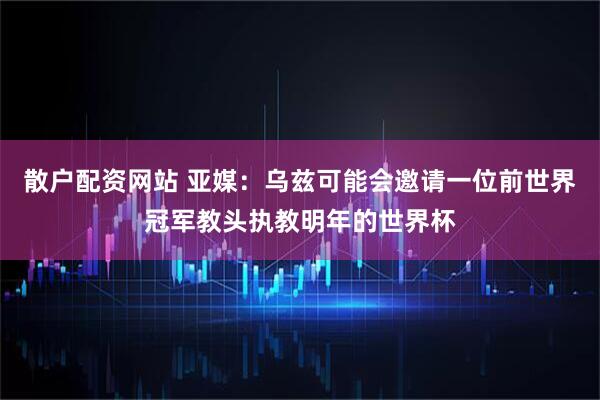 散户配资网站 亚媒：乌兹可能会邀请一位前世界冠军教头执教明年的世界杯