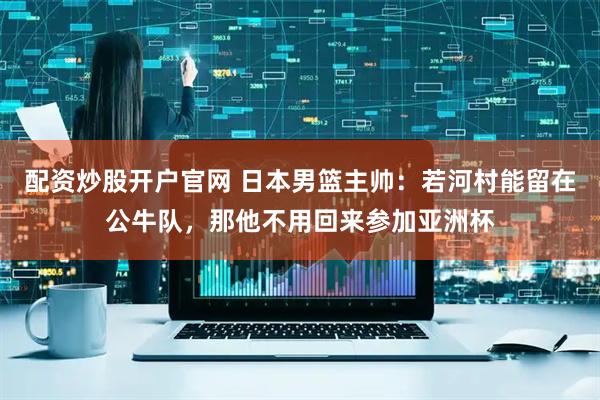 配资炒股开户官网 日本男篮主帅：若河村能留在公牛队，那他不用回来参加亚洲杯