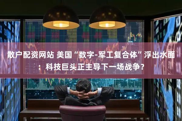 散户配资网站 美国“数字-军工复合体”浮出水面：科技巨头正主导下一场战争？