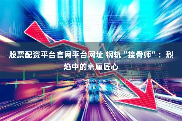 股票配资平台官网平台网址 钢轨“接骨师”：烈焰中的毫厘匠心