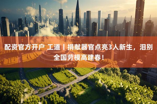 配资官方开户 工道丨捐献器官点亮3人新生，泪别全国劳模高建春！