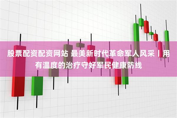 股票配资配资网站 最美新时代革命军人风采丨用有温度的治疗守好军民健康防线
