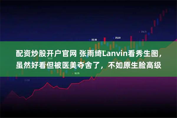 配资炒股开户官网 张雨绮Lanvin看秀生图，虽然好看但被医美夺舍了，不如原生脸高级