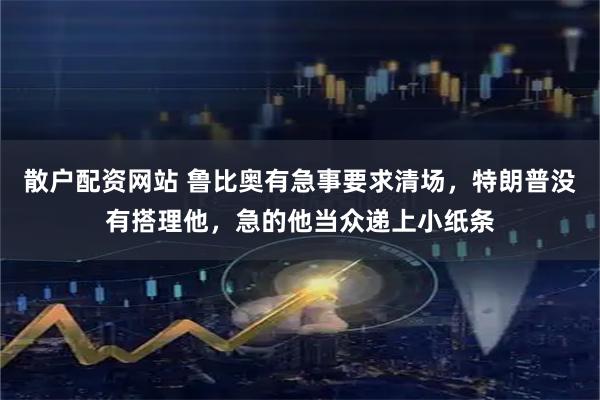 散户配资网站 鲁比奥有急事要求清场，特朗普没有搭理他，急的他当众递上小纸条