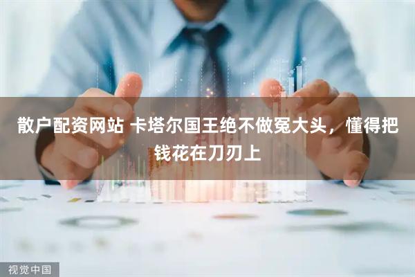 散户配资网站 卡塔尔国王绝不做冤大头，懂得把钱花在刀刃上