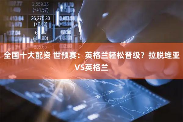 全国十大配资 世预赛：英格兰轻松晋级？拉脱维亚VS英格兰