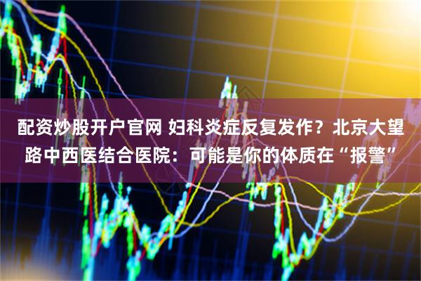 配资炒股开户官网 妇科炎症反复发作?北京大望路中西医结合医院:可能是你的体质在“报警”