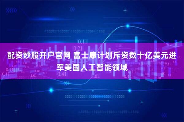 配资炒股开户官网 富士康计划斥资数十亿美元进军美国人工智能领域