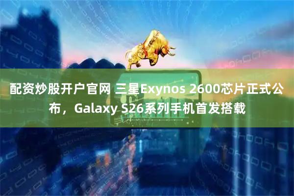 配资炒股开户官网 三星Exynos 2600芯片正式公布，Galaxy S26系列手机首发搭载
