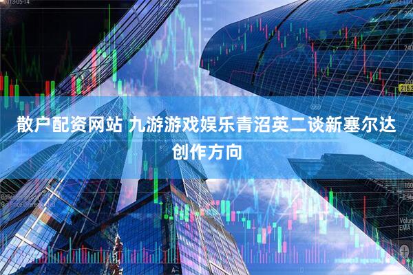 散户配资网站 九游游戏娱乐青沼英二谈新塞尔达创作方向