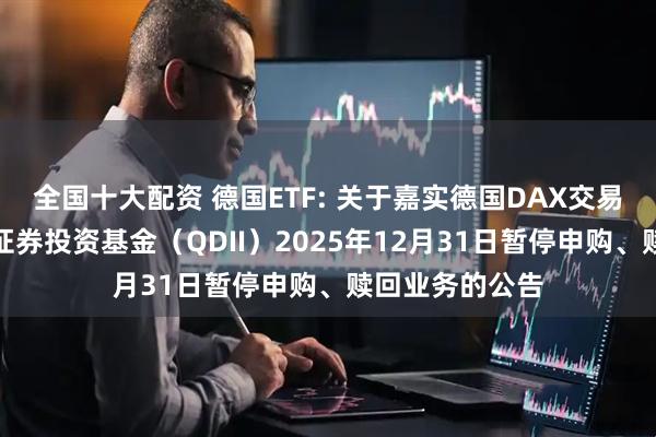 全国十大配资 德国ETF: 关于嘉实德国DAX交易型开放式指数证券投资基金（QDII）2025年12月31日暂停申购、赎回业务的公告