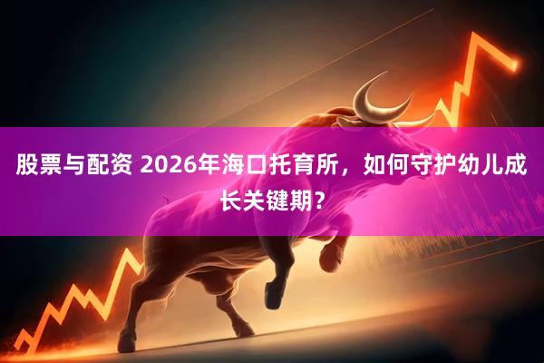 股票与配资 2026年海口托育所，如何守护幼儿成长关键期？