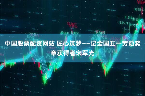 中国股票配资网站 匠心筑梦——记全国五一劳动奖章获得者宋军光