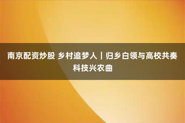 南京配资炒股 乡村追梦人｜归乡白领与高校共奏科技兴农曲