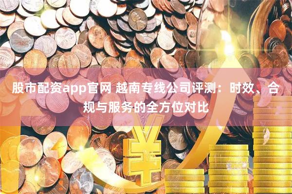 股市配资app官网 越南专线公司评测：时效、合规与服务的全方位对比