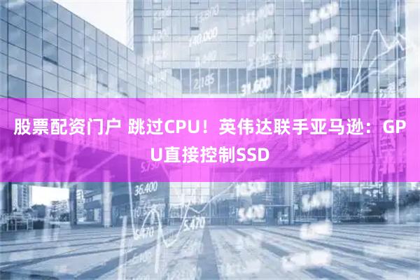 股票配资门户 跳过CPU！英伟达联手亚马逊：GPU直接控制SSD