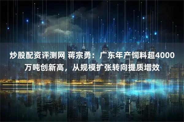炒股配资评测网 蒋宗勇：广东年产饲料超4000万吨创新高，从规模扩张转向提质增效
