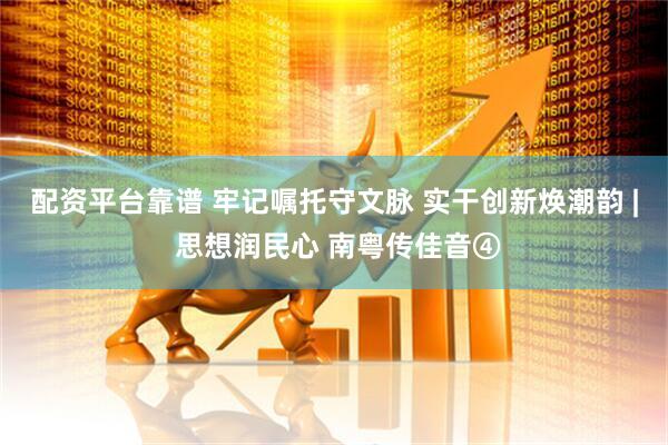 配资平台靠谱 牢记嘱托守文脉 实干创新焕潮韵 | 思想润民心 南粤传佳音④